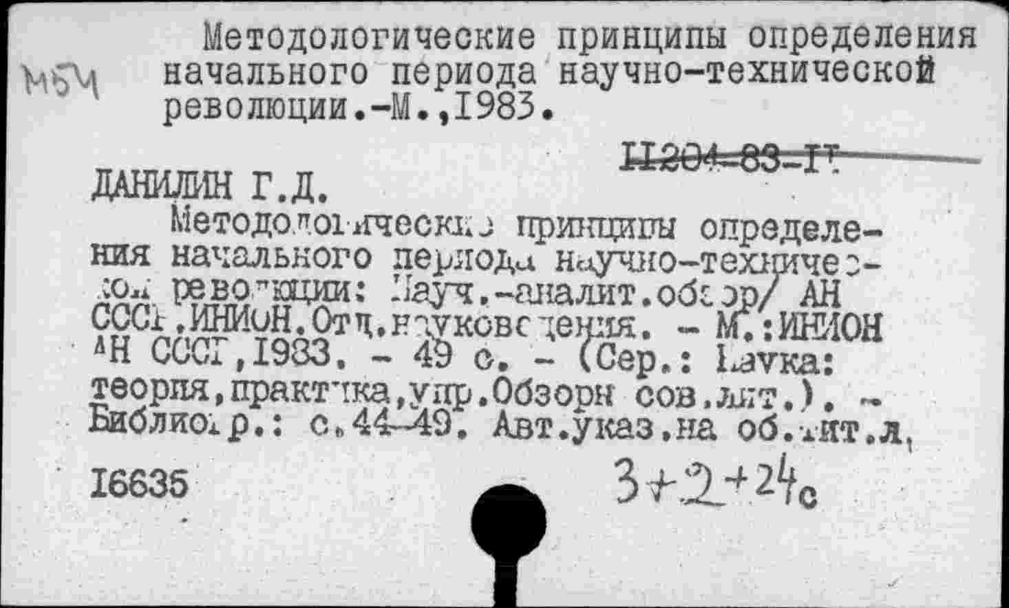 ﻿
Методологические принципы определения начального периода научно-технической революции.-М.,1983.
ДАНИЛИН Г.Д.
Методологическио принципы определения начального периода научио-техиичео-^ау^.-аналит.обсэр/ АН ?£с£аШ^УЙа2т’1,науковедения. - М.:ИНИОН *Н СССГД933. - 49 о. - (Сер.: Мука: теория,практика,упр.Обзооы сов,лит.). -
”	р.: с.44-49. Авт.указ.на об.хит.л.
с
сон революции:
ЛН СССГ,1983. -Йо
Библиох’ р' 16635